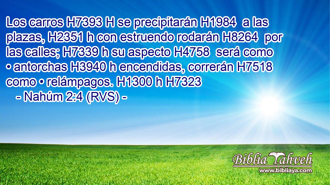 Los carros H7393 H se precipitarán H1984  a las plazas, H2351 h con estruendo rodarán H8264  por las calles; H7339 h su aspecto H4758  será como • antorchas H3940 h encendidas, correrán H7518  como • relámpagos. H1300 h H7323 