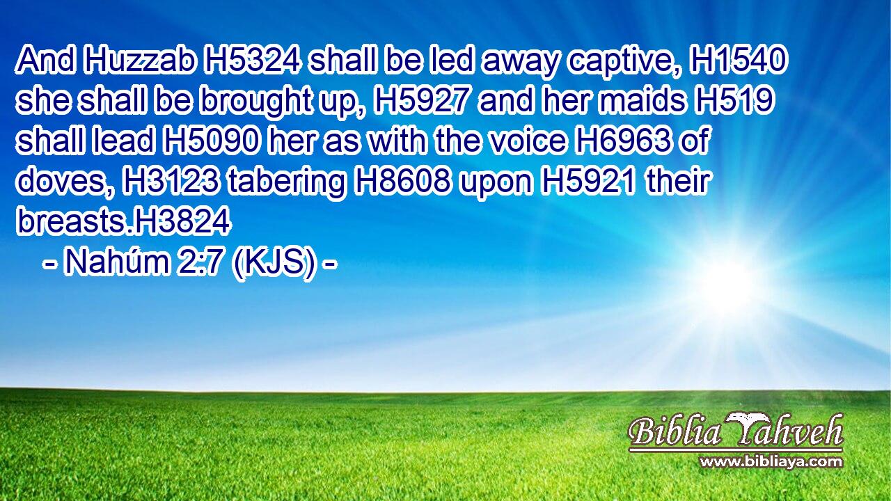 And Huzzab H5324 shall be led away captive, H1540 she shall be brought up, H5927 and her maids H519 shall lead H5090 her as with the voice H6963 of doves, H3123 tabering H8608 upon H5921 their breasts.H3824