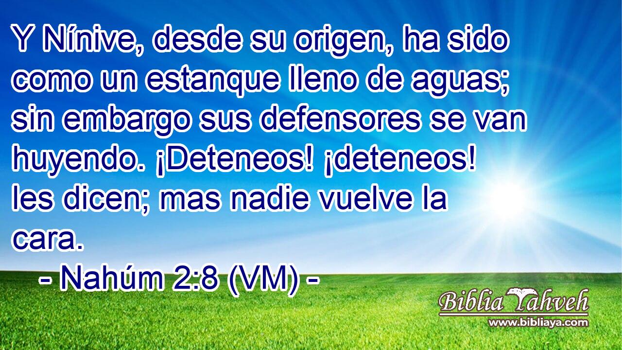  Y Nínive, desde su origen, ha sido como un estanque lleno de aguas; sin embargo sus defensores se van huyendo. ¡Deteneos! ¡deteneos! les dicen; mas nadie vuelve la cara. 