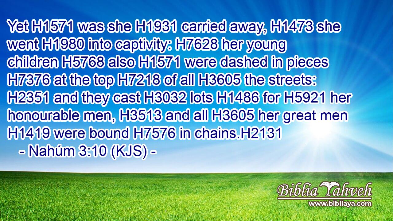 Yet H1571 was she H1931 carried away, H1473 she went H1980 into captivity: H7628 her young children H5768 also H1571 were dashed in pieces H7376 at the top H7218 of all H3605 the streets: H2351 and they cast H3032 lots H1486 for H5921 her honourable men, H3513 and all H3605 her great men H1419 were bound H7576 in chains.H2131