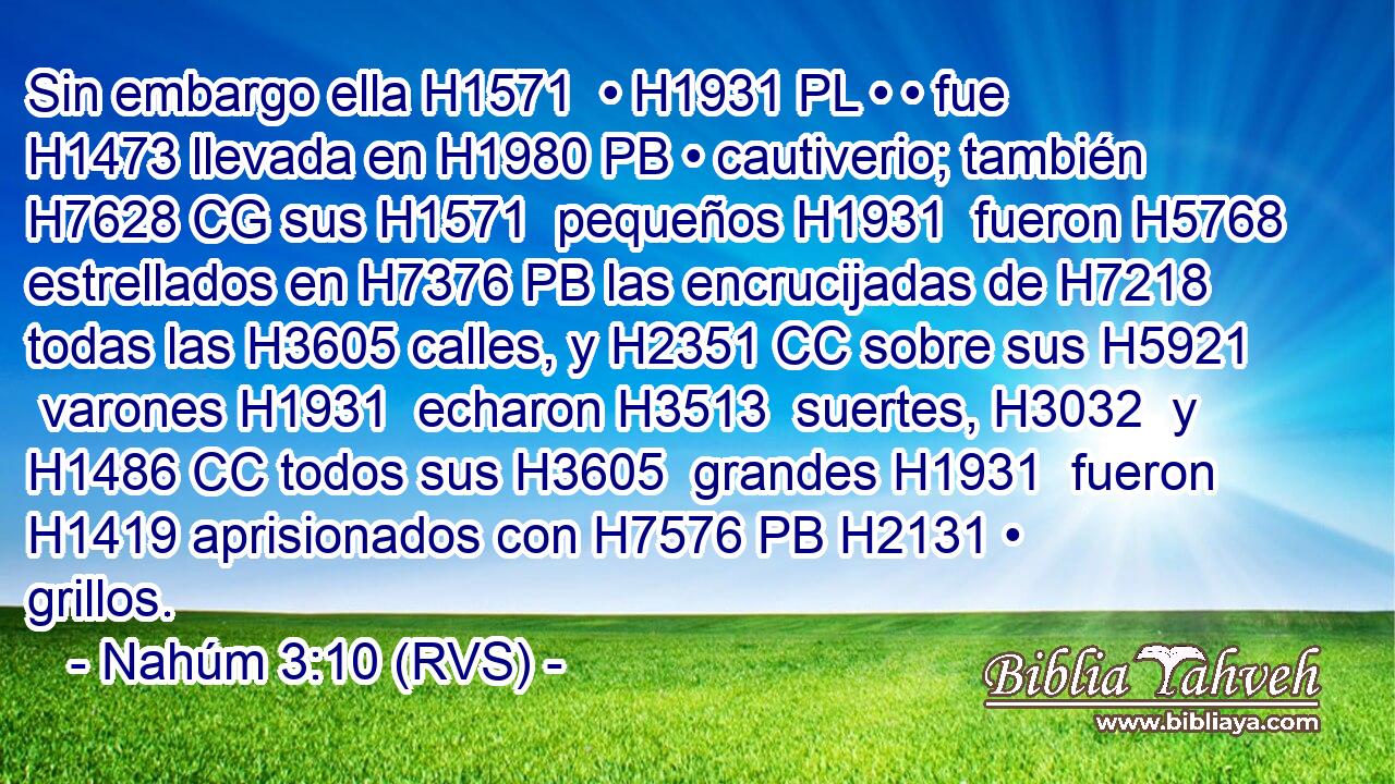 Sin embargo ella H1571  • H1931 PL • • fue H1473 llevada en H1980 PB • cautiverio; también H7628 CG sus H1571  pequeños H1931  fueron H5768 estrellados en H7376 PB las encrucijadas de H7218 todas las H3605 calles, y H2351 CC sobre sus H5921  varones H1931  echaron H3513  suertes, H3032  y H1486 CC todos sus H3605  grandes H1931  fueron H1419 aprisionados con H7576 PB H2131 • grillos. 