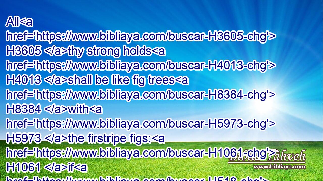 All H3605 thy strong holds H4013 shall be like fig trees H8384 with H5973 the firstripe figs: H1061 if H518 they be shaken, H5128 they shall even fall H5307 into H5921 the mouth H6310 of the eater.H398