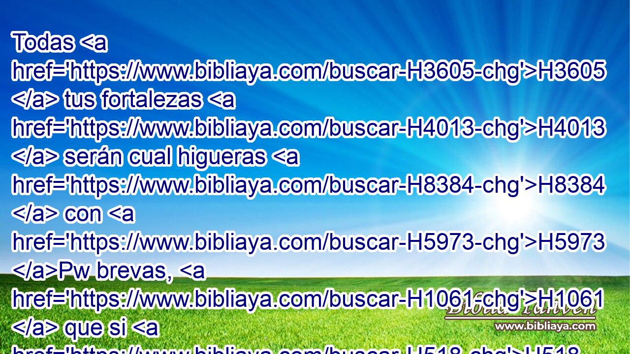 Todas H3605  tus fortalezas H4013  serán cual higueras H8384  con H5973 Pw brevas, H1061  que si H518 CI H5128 las sacuden, • caen H5307  en H5921 Pu la boca H6310  H398 del que las ha de comer. 