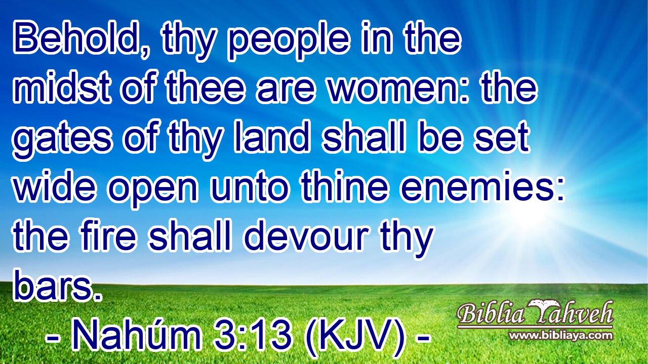 Behold, thy people in the midst of thee are women: the gates of thy land shall be set wide open unto thine enemies: the fire shall devour thy bars.