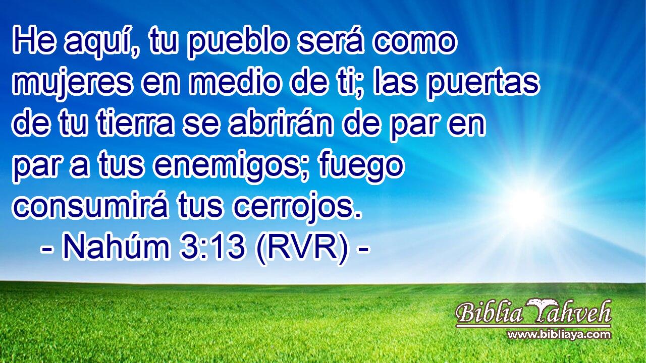 He aquí, tu pueblo será como mujeres en medio de ti; las puertas de tu tierra se abrirán de par en par a tus enemigos; fuego consumirá tus cerrojos.