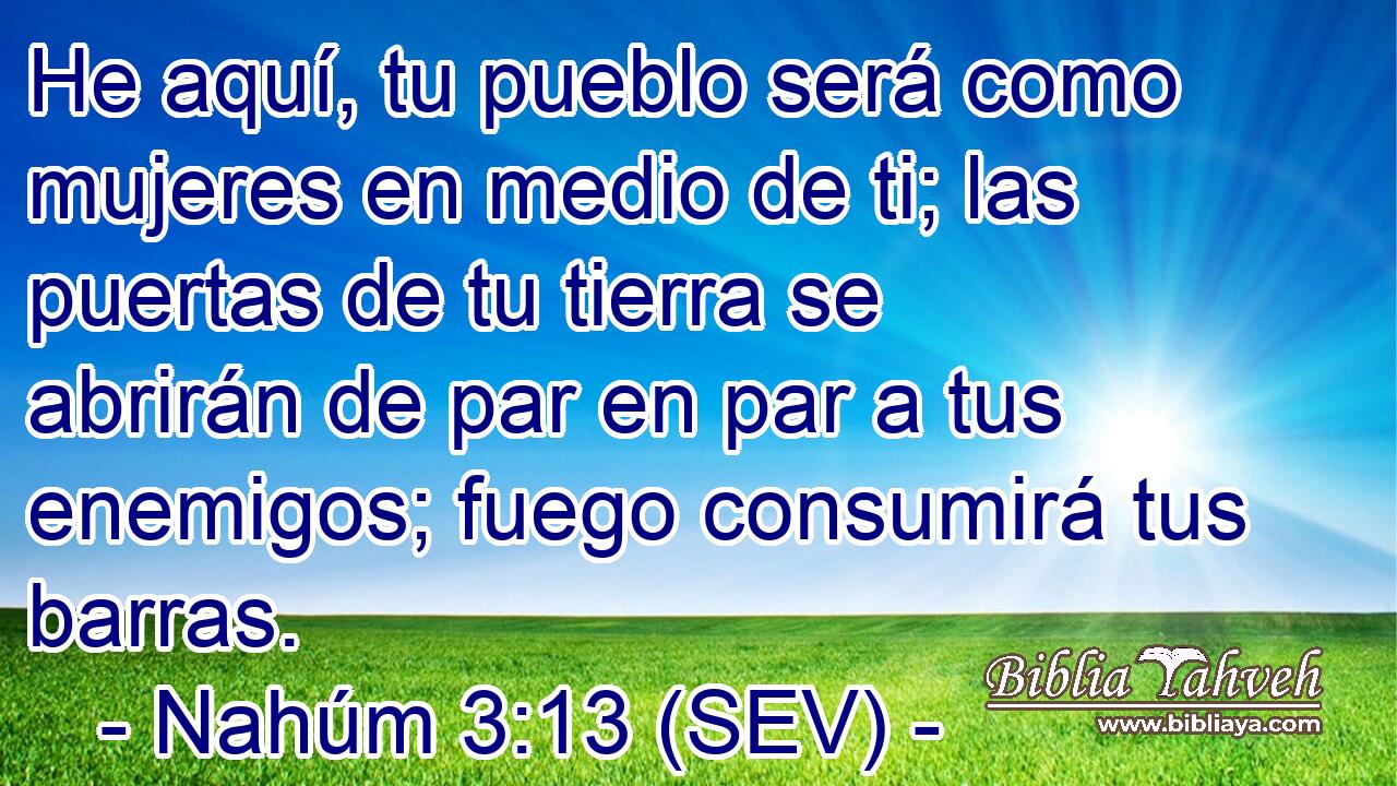 He aquí, tu pueblo será como mujeres en medio de ti; las puertas de tu tierra se abrirán de par en par a tus enemigos; fuego consumirá tus barras.
