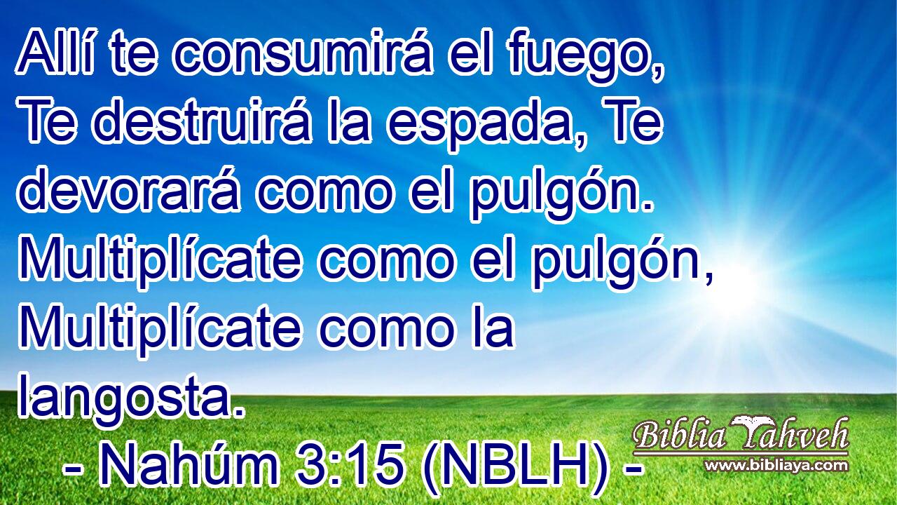  Allí te consumirá el fuego, Te destruirá la espada, Te devorará como el pulgón. Multiplícate como el pulgón, Multiplícate como la langosta. 