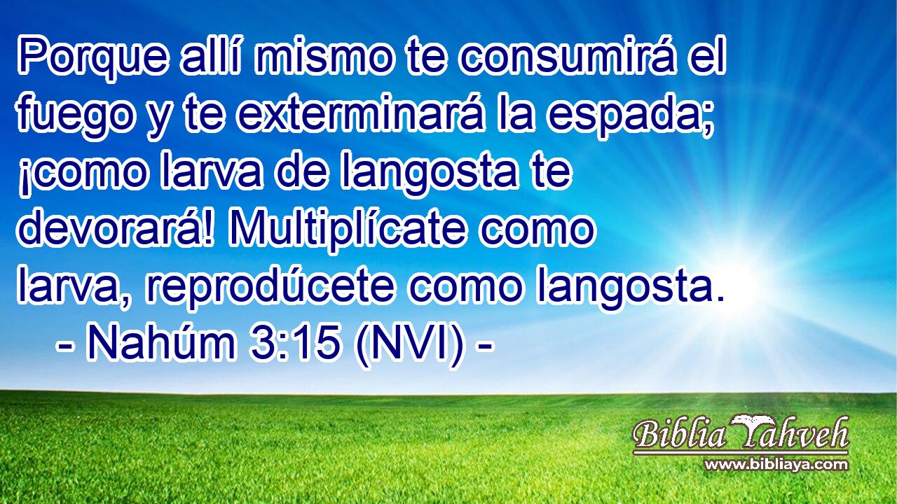  Porque allí mismo te consumirá el fuego y te exterminará la espada; ¡como larva de langosta te devorará! Multiplícate como larva, reprodúcete como langosta. 