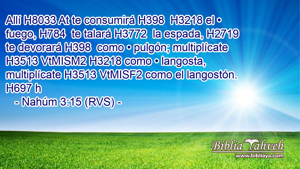 Allí H8033 At te consumirá H398  H3218 el • fuego, H784  te talará H3772  la espada, H2719  te devorará H398  como • pulgón; multiplícate H3513 VtMISM2 H3218 como • langosta, multiplícate H3513 VtMISF2 como el langostón. H697 h 