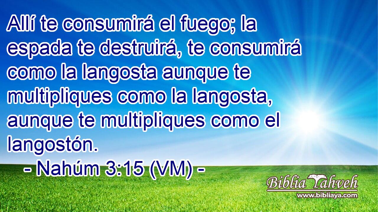  Allí te consumirá el fuego; la espada te destruirá, te consumirá como la langosta aunque te multipliques como la langosta, aunque te multipliques como el langostón. 