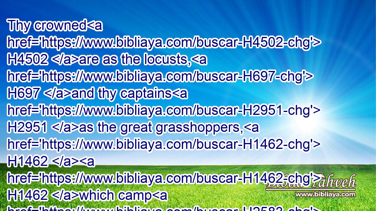 Thy crowned H4502 are as the locusts, H697 and thy captains H2951 as the great grasshoppers, H1462  H1462 which camp H2583 in the hedges H1448 in the cold H7135 day, H3117 but when the sun H8121 ariseth H2224 they flee away, H5074 and their place H4725 is not known H3045  H3808 where H335 they are.