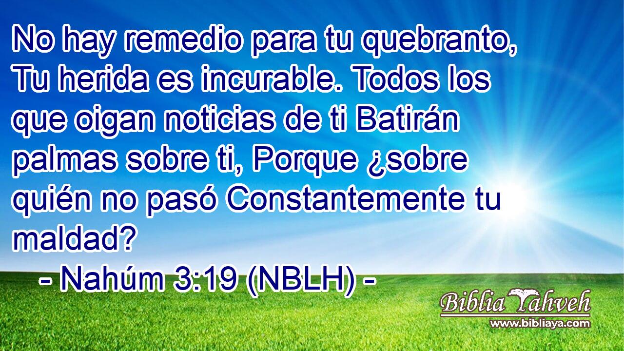  No hay remedio para tu quebranto, Tu herida es incurable. Todos los que oigan noticias de ti Batirán palmas sobre ti, Porque ¿sobre quién no pasó Constantemente tu maldad? 