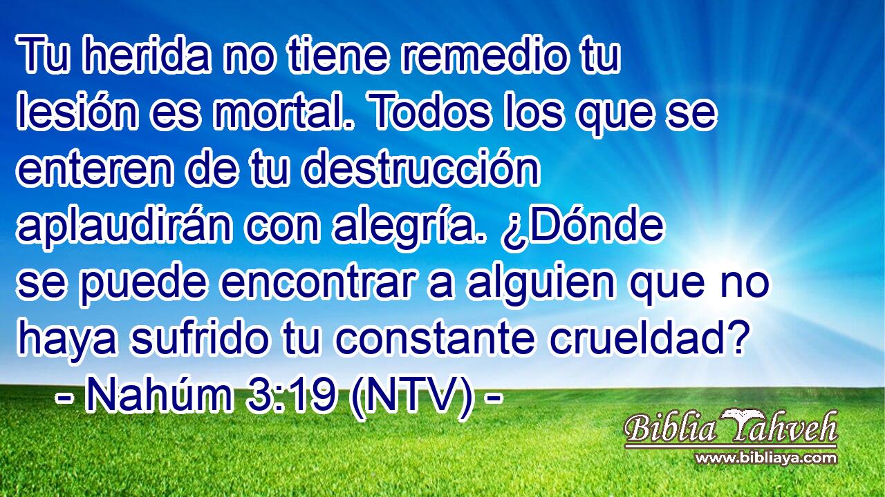 Tu herida no tiene remedio tu lesión es mortal. Todos los que se enteren de tu destrucción aplaudirán con alegría. ¿Dónde se puede encontrar a alguien que no haya sufrido tu constante crueldad?