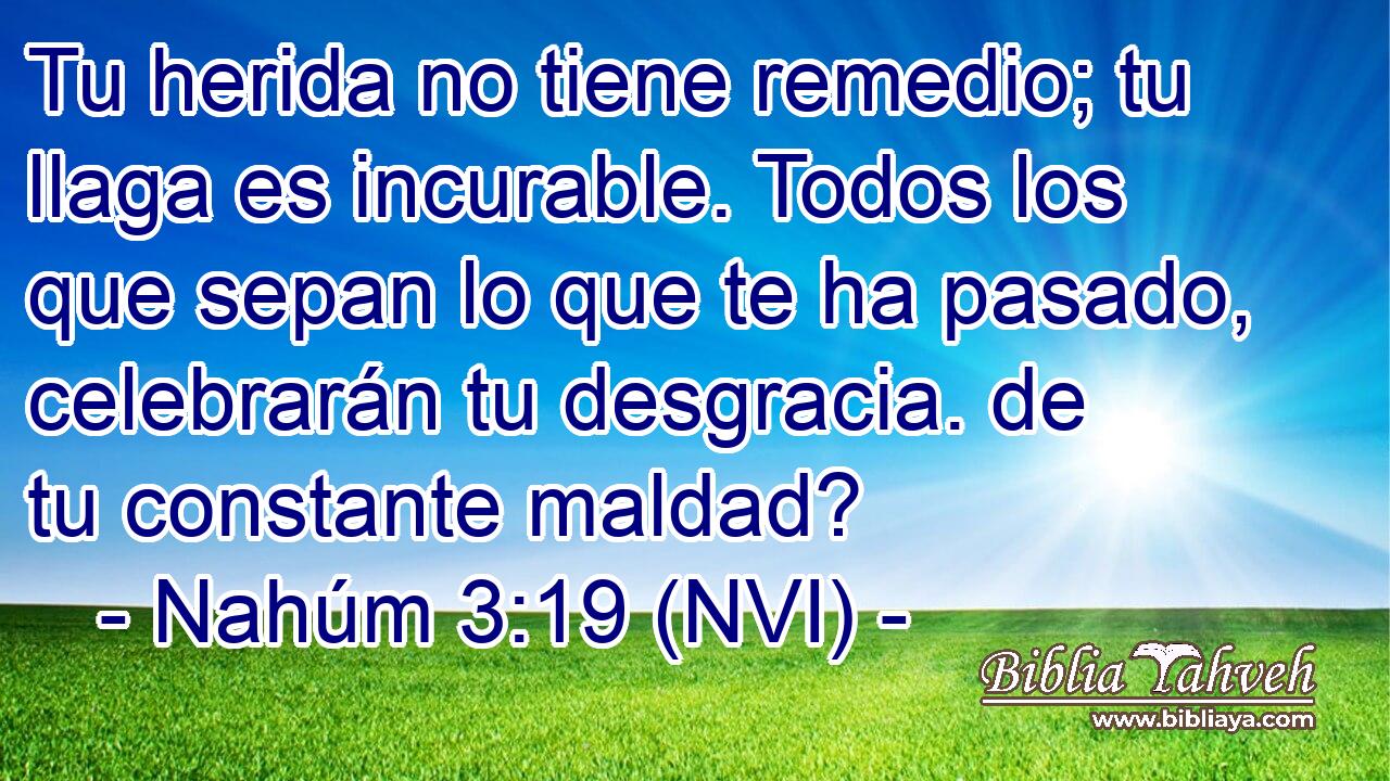  Tu herida no tiene remedio; tu llaga es incurable. Todos los que sepan lo que te ha pasado, celebrarán tu desgracia. de tu constante maldad? 