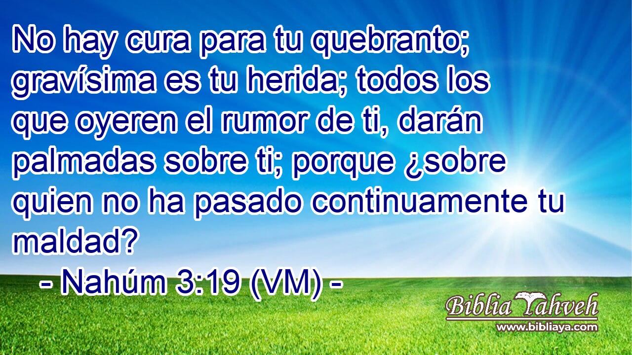  No hay cura para tu quebranto; gravísima es tu herida; todos los que oyeren el rumor de ti, darán palmadas sobre ti; porque ¿sobre quien no ha pasado continuamente tu maldad? 