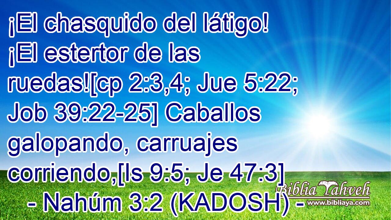  ¡El chasquido del látigo! ¡El estertor de las ruedas![cp 2:3,4; Jue 5:22; Job 39:22-25] Caballos galopando, carruajes corriendo,[Is 9:5; Je 47:3] 