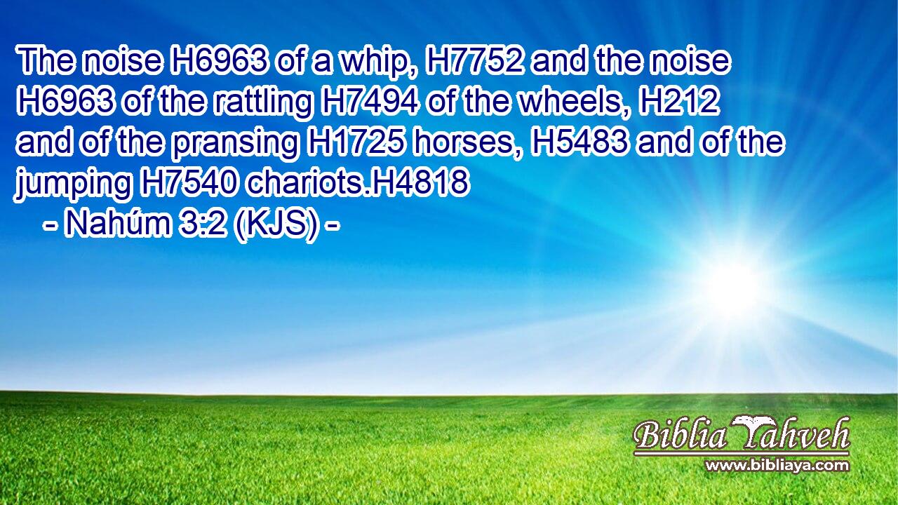 The noise H6963 of a whip, H7752 and the noise H6963 of the rattling H7494 of the wheels, H212 and of the pransing H1725 horses, H5483 and of the jumping H7540 chariots.H4818