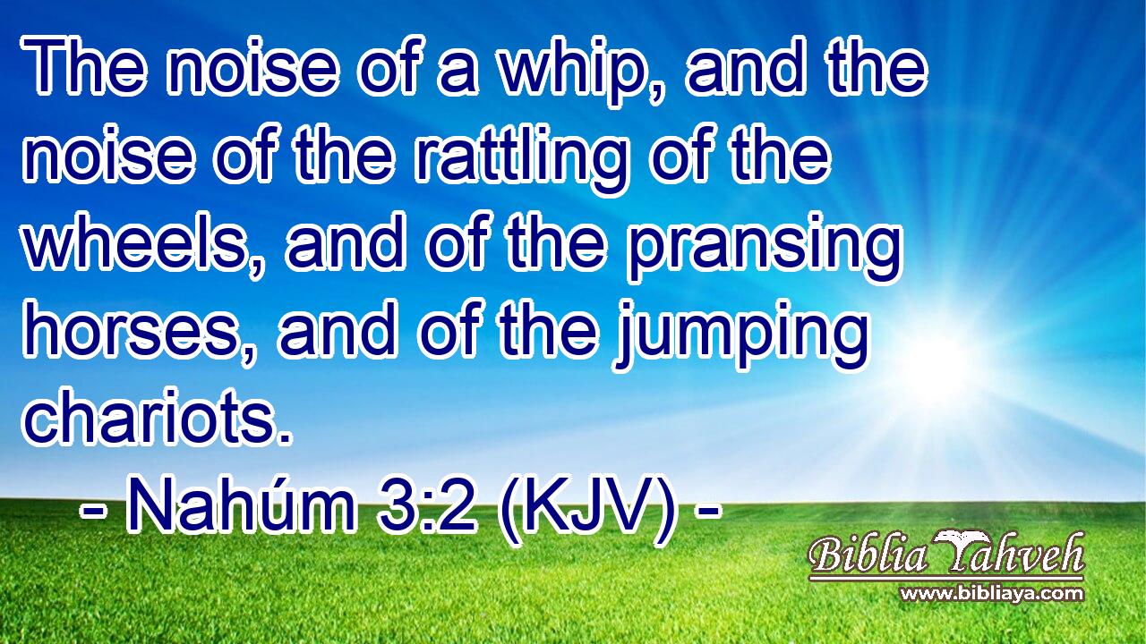 The noise of a whip, and the noise of the rattling of the wheels, and of the pransing horses, and of the jumping chariots.