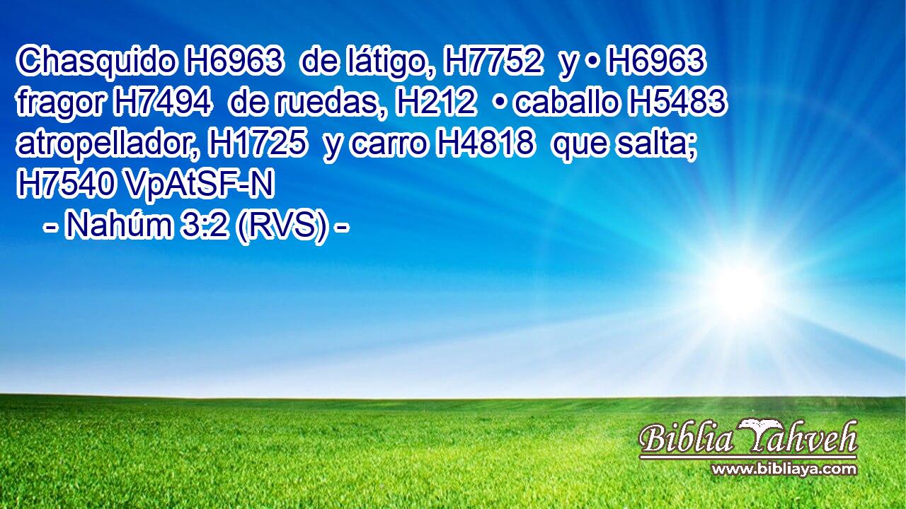 Chasquido H6963  de látigo, H7752  y • H6963  fragor H7494  de ruedas, H212  • caballo H5483  atropellador, H1725  y carro H4818  que salta; H7540 VpAtSF-N 