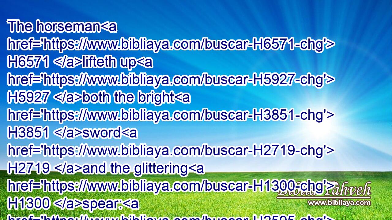 The horseman H6571 lifteth up H5927 both the bright H3851 sword H2719 and the glittering H1300 spear: H2595 and there is a multitude H7230 of slain, H2491 and a great number H3514 of carcases; H6297 and there is none H369 end H7097 of their corpses; H1472 they stumble H3782 upon their corpses:H1472