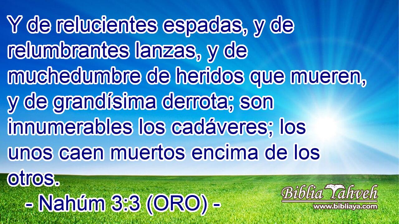  Y de relucientes espadas, y de relumbrantes lanzas, y de muchedumbre de heridos que mueren, y de grandísima derrota; son innumerables los cadáveres; los unos caen muertos encima de los otros. 