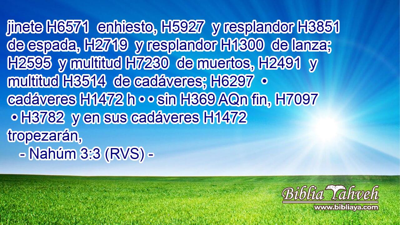 jinete H6571  enhiesto, H5927  y resplandor H3851  de espada, H2719  y resplandor H1300  de lanza; H2595  y multitud H7230  de muertos, H2491  y multitud H3514  de cadáveres; H6297  • cadáveres H1472 h • • sin H369 AQn fin, H7097  • H3782  y en sus cadáveres H1472  tropezarán, 