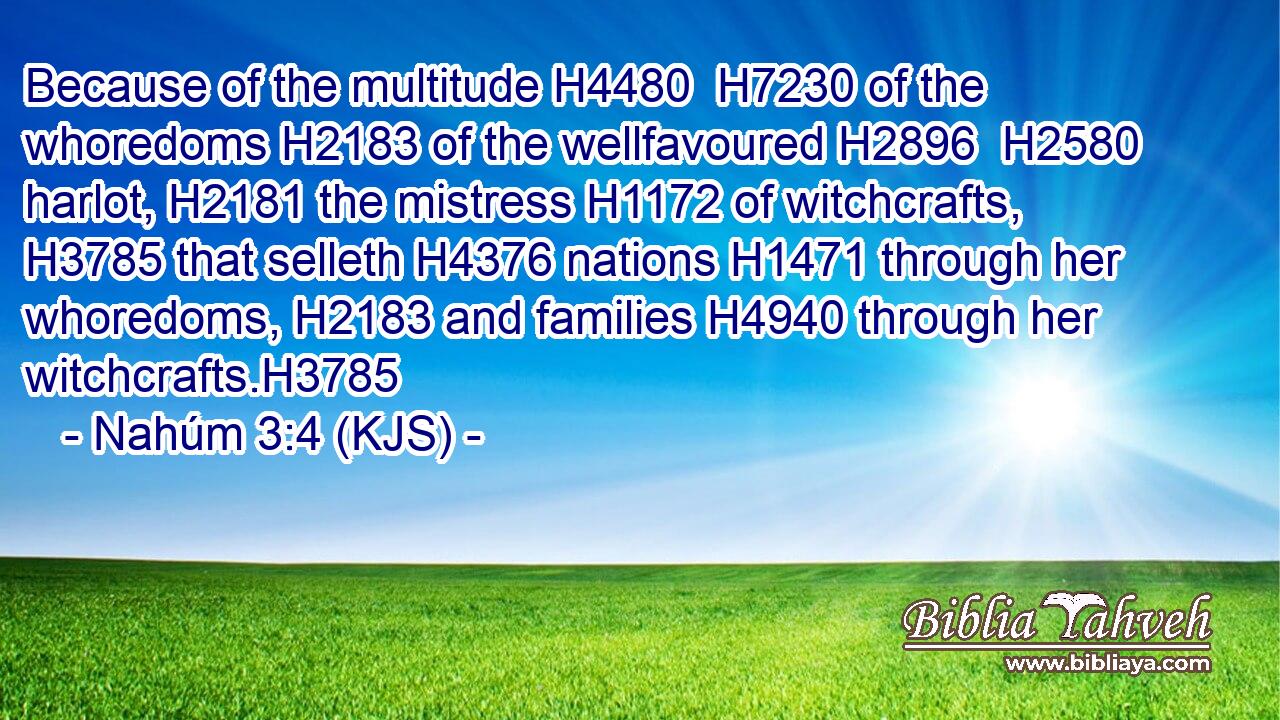 Because of the multitude H4480  H7230 of the whoredoms H2183 of the wellfavoured H2896  H2580 harlot, H2181 the mistress H1172 of witchcrafts, H3785 that selleth H4376 nations H1471 through her whoredoms, H2183 and families H4940 through her witchcrafts.H3785