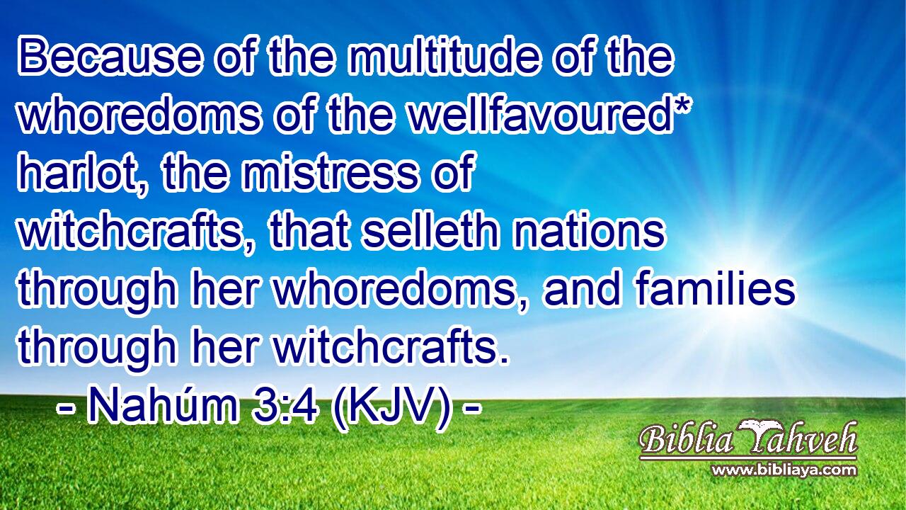Because of the multitude of the whoredoms of the wellfavoured* harlot, the mistress of witchcrafts, that selleth nations through her whoredoms, and families through her witchcrafts.