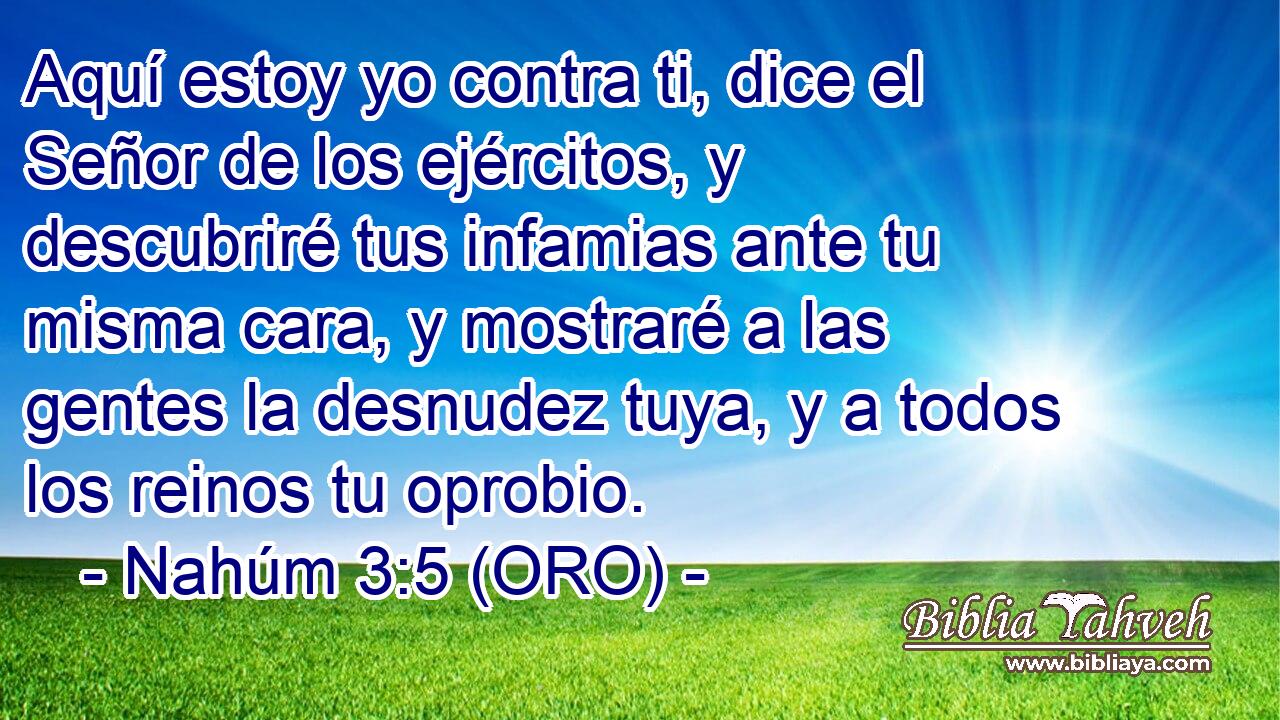  Aquí estoy yo contra ti, dice el Señor de los ejércitos, y descubriré tus infamias ante tu misma cara, y mostraré a las gentes la desnudez tuya, y a todos los reinos tu oprobio. 
