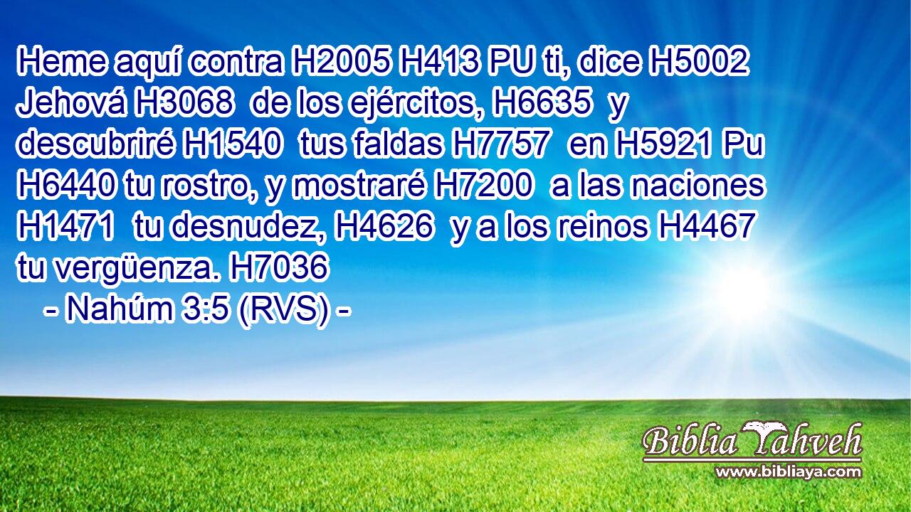 Heme aquí contra H2005 H413 PU ti, dice H5002  Jehová H3068  de los ejércitos, H6635  y descubriré H1540  tus faldas H7757  en H5921 Pu H6440 tu rostro, y mostraré H7200  a las naciones H1471  tu desnudez, H4626  y a los reinos H4467  tu vergüenza. H7036  