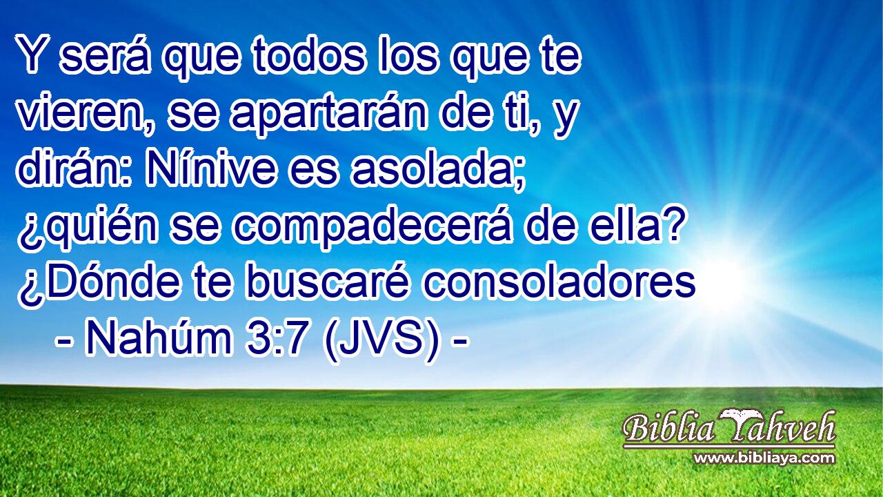 Y será que todos los que te vieren, se apartarán de ti, y dirán: Nínive es asolada; ¿quién se compadecerá de ella? ¿Dónde te buscaré consoladores