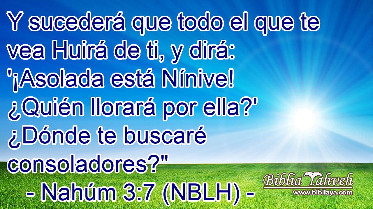  Y sucederá que todo el que te vea Huirá de ti, y dirá: '¡Asolada está Nínive! ¿Quién llorará por ella?' ¿Dónde te buscaré consoladores?