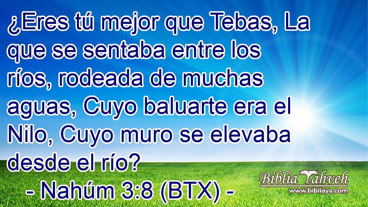 ¿Eres tú mejor que Tebas, La que se sentaba entre los ríos, rodeada de muchas aguas, Cuyo baluarte era el Nilo, Cuyo muro se elevaba desde el río?