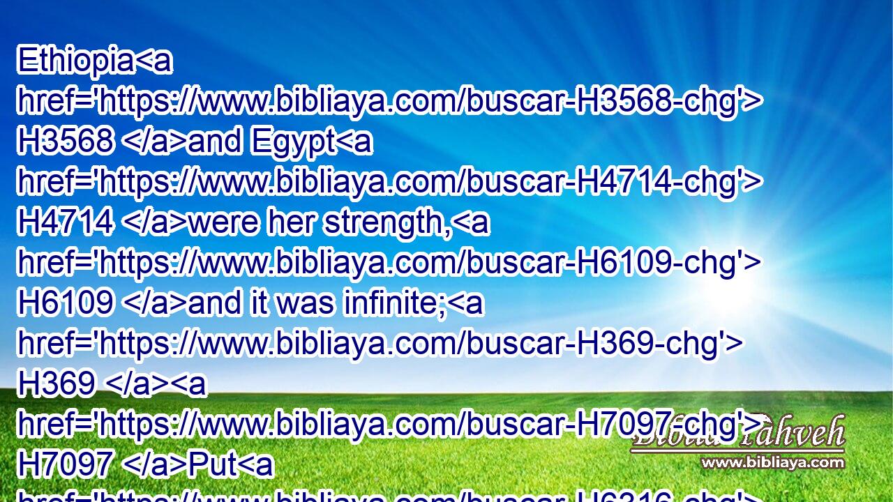 Ethiopia H3568 and Egypt H4714 were her strength, H6109 and it was infinite; H369  H7097 Put H6316 and Lubim H3864 were H1961 thy helpers.H5833