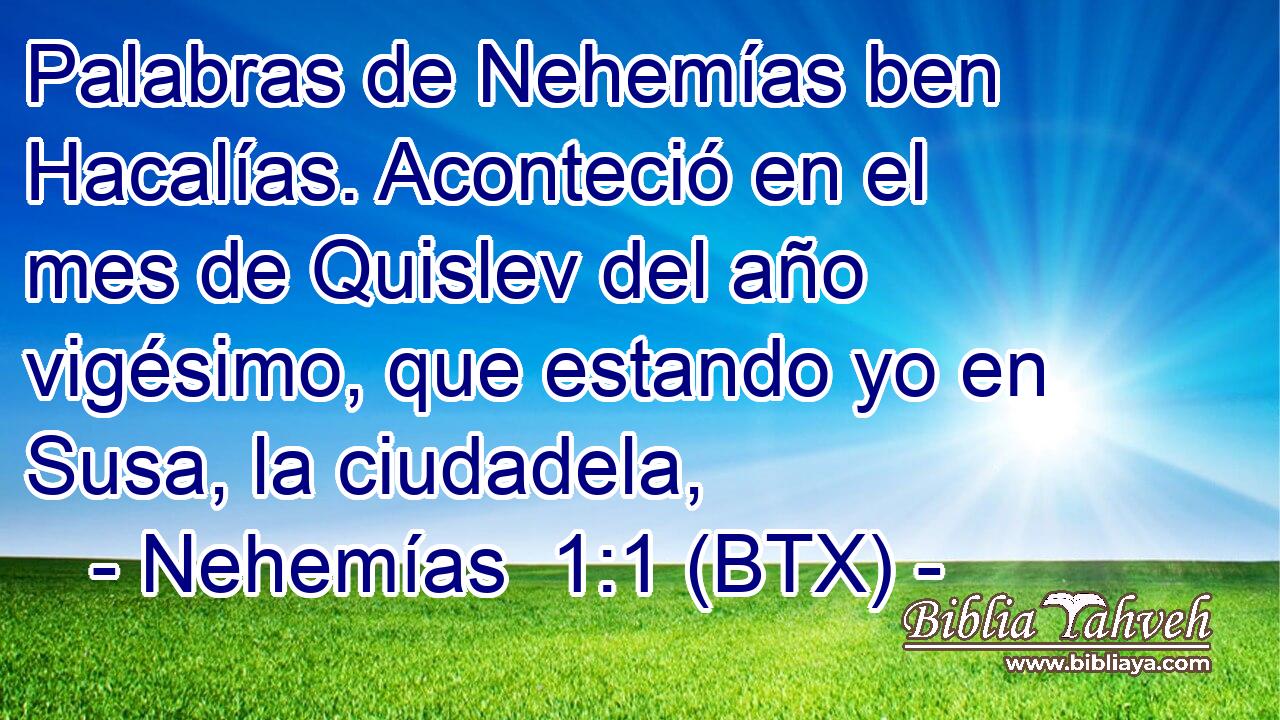 Palabras de Nehemías ben Hacalías. Aconteció en el mes de Quislev del año vigésimo, que estando yo en Susa, la ciudadela,