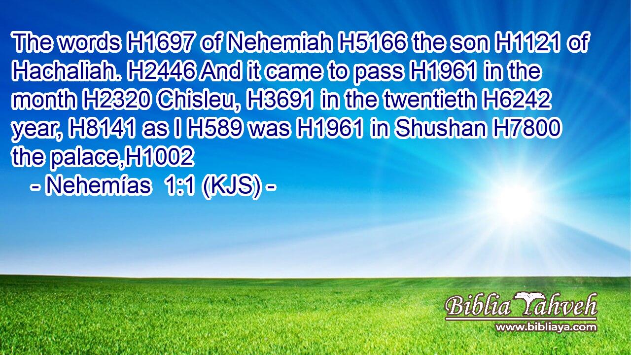 The words H1697 of Nehemiah H5166 the son H1121 of Hachaliah. H2446 And it came to pass H1961 in the month H2320 Chisleu, H3691 in the twentieth H6242 year, H8141 as I H589 was H1961 in Shushan H7800 the palace,H1002