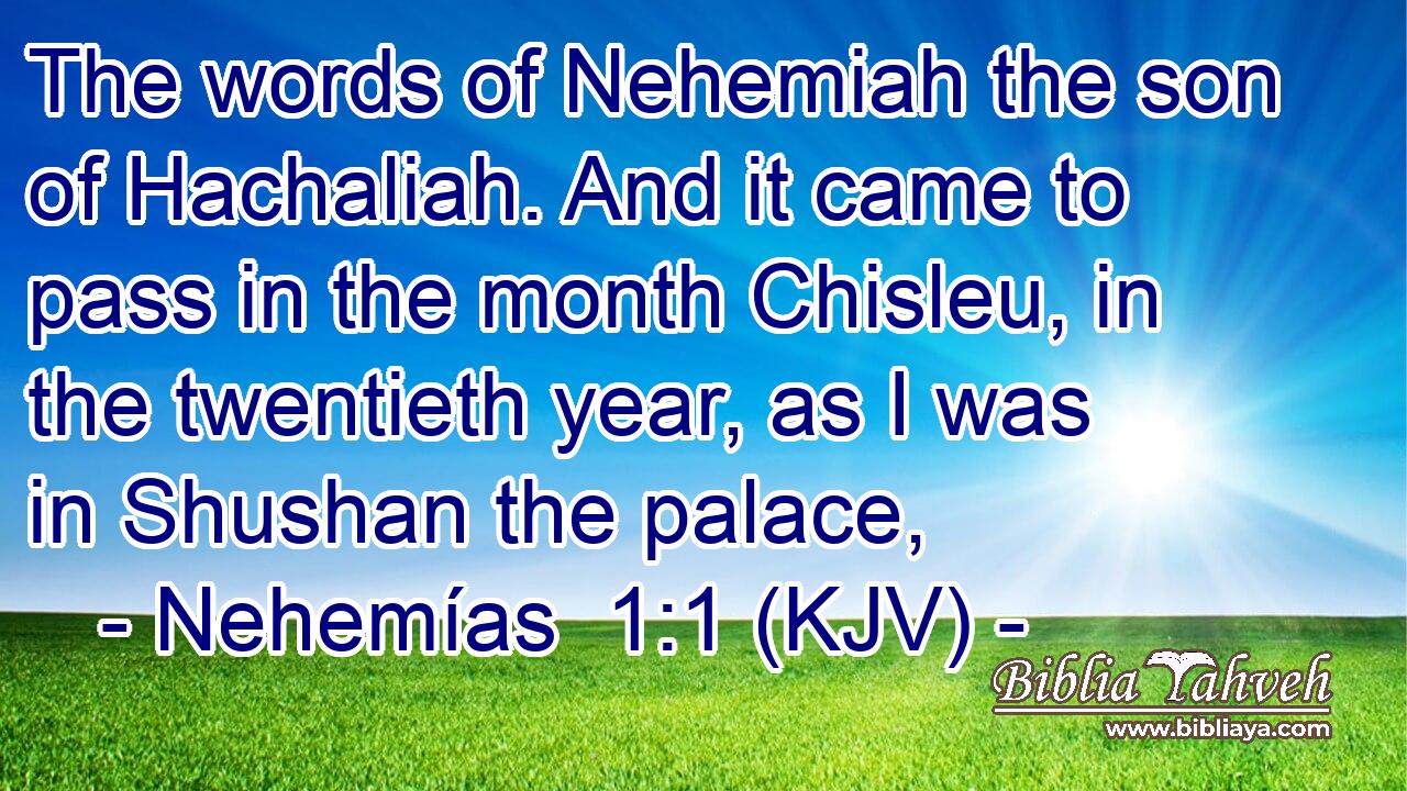 The words of Nehemiah the son of Hachaliah. And it came to pass in the month Chisleu, in the twentieth year, as I was in Shushan the palace,