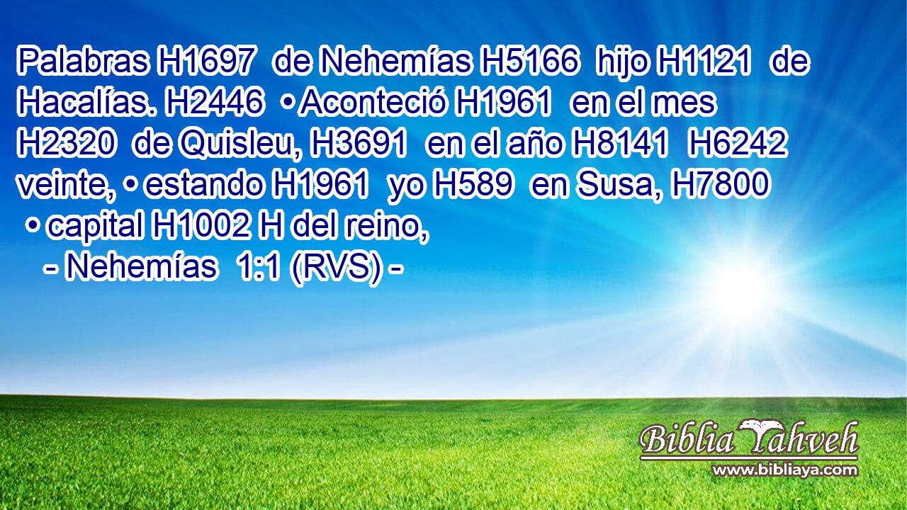 Palabras H1697  de Nehemías H5166  hijo H1121  de Hacalías. H2446  • Aconteció H1961  en el mes H2320  de Quisleu, H3691  en el año H8141  H6242 veinte, • estando H1961  yo H589  en Susa, H7800  • capital H1002 H del reino, 