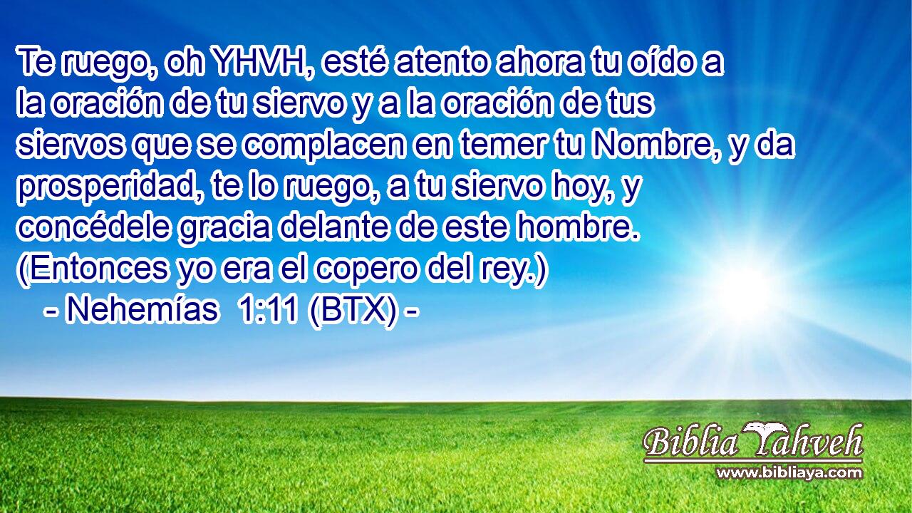 Te ruego, oh YHVH, esté atento ahora tu oído a la oración de tu siervo y a la oración de tus siervos que se complacen en temer tu Nombre, y da prosperidad, te lo ruego, a tu siervo hoy, y concédele gracia delante de este hombre. (Entonces yo era el copero del rey.)