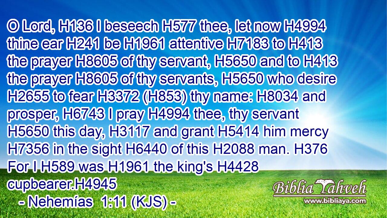 O Lord, H136 I beseech H577 thee, let now H4994 thine ear H241 be H1961 attentive H7183 to H413 the prayer H8605 of thy servant, H5650 and to H413 the prayer H8605 of thy servants, H5650 who desire H2655 to fear H3372 (H853) thy name: H8034 and prosper, H6743 I pray H4994 thee, thy servant H5650 this day, H3117 and grant H5414 him mercy H7356 in the sight H6440 of this H2088 man. H376 For I H589 was H1961 the king's H4428 cupbearer.H4945