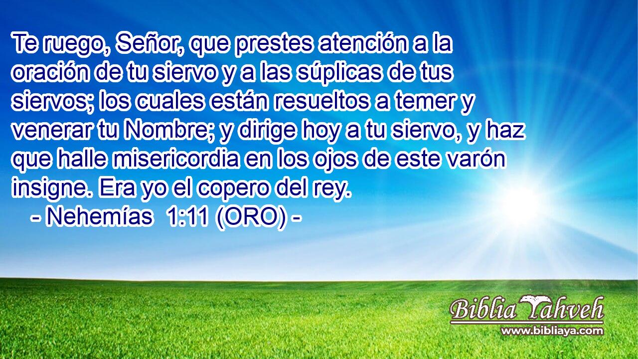  Te ruego, Señor, que prestes atención a la oración de tu siervo y a las súplicas de tus siervos; los cuales están resueltos a temer y venerar tu Nombre; y dirige hoy a tu siervo, y haz que halle misericordia en los ojos de este varón insigne. Era yo el copero del rey. 
