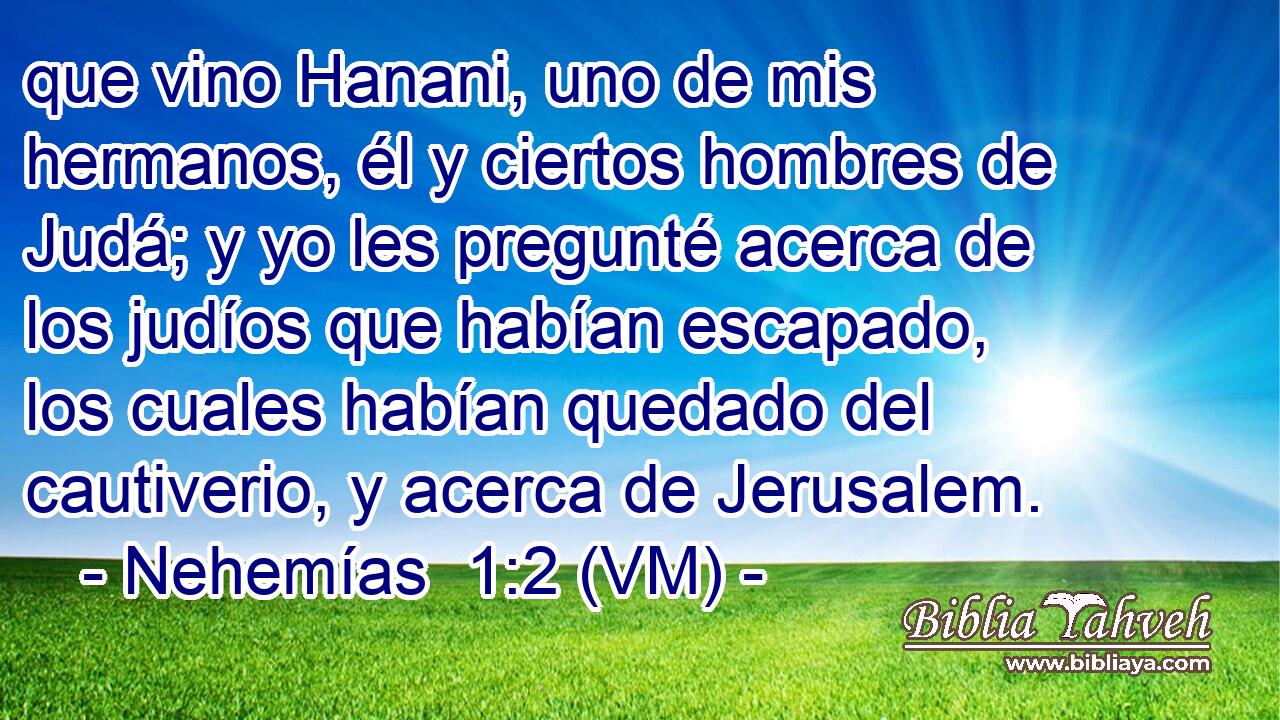  que vino Hanani, uno de mis hermanos, él y ciertos hombres de Judá; y yo les pregunté acerca de los judíos que habían escapado, los cuales habían quedado del cautiverio, y acerca de Jerusalem. 