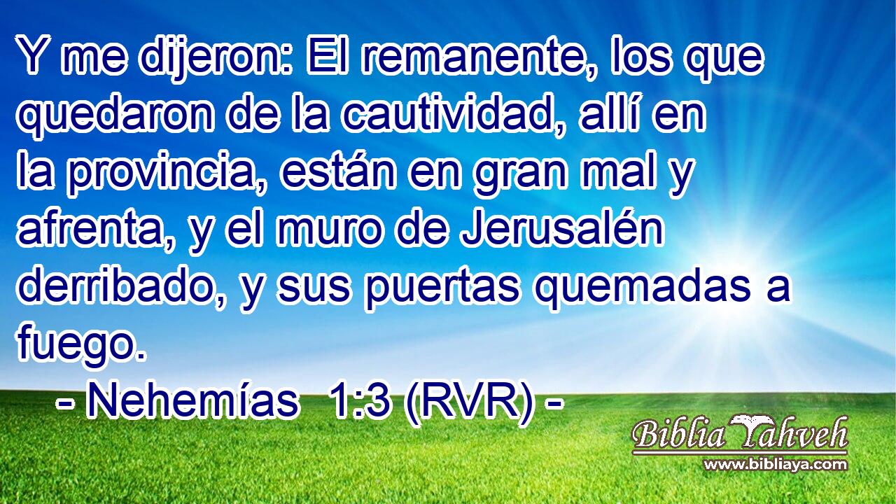 Y me dijeron: El remanente, los que quedaron de la cautividad, allí en la provincia, están en gran mal y afrenta, y el muro de Jerusalén derribado, y sus puertas quemadas a fuego.