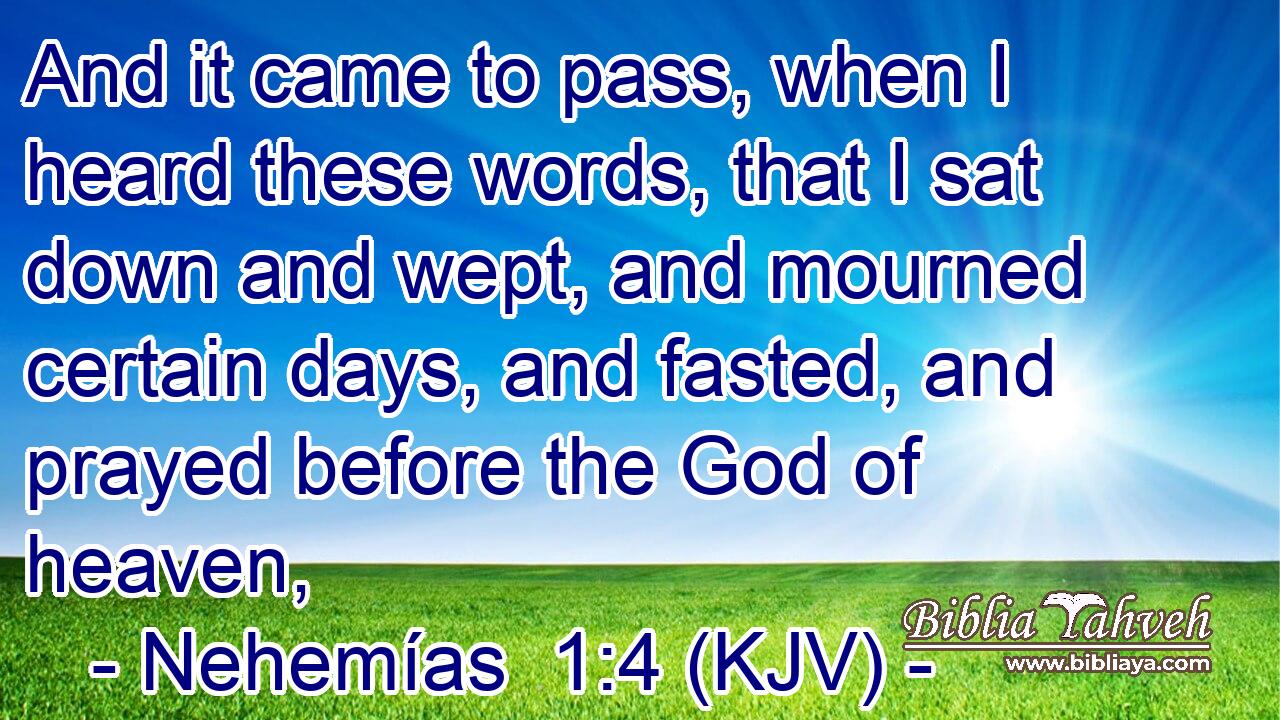 And it came to pass, when I heard these words, that I sat down and wept, and mourned certain days, and fasted, and prayed before the God of heaven,