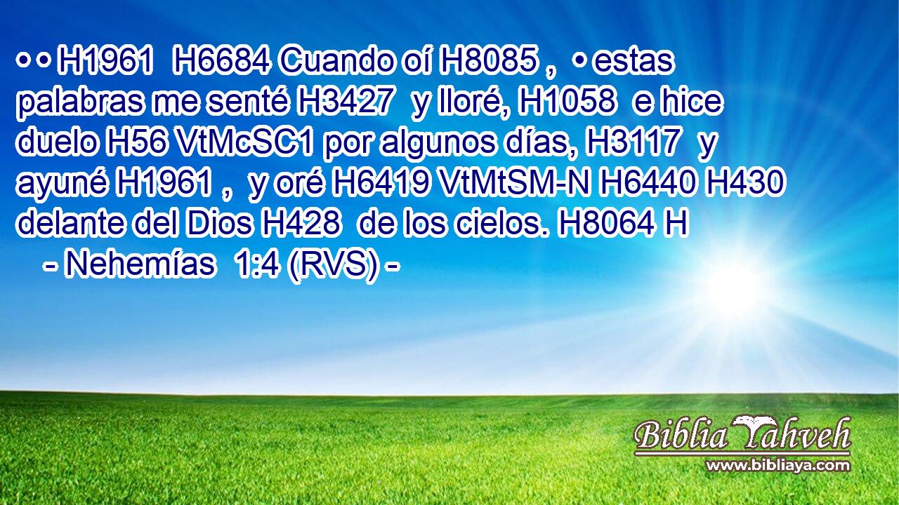 • • H1961  H6684 Cuando oí H8085 ,  • estas palabras me senté H3427  y lloré, H1058  e hice duelo H56 VtMcSC1 por algunos días, H3117  y ayuné H1961 ,  y oré H6419 VtMtSM-N H6440 H430 delante del Dios H428  de los cielos. H8064 H 