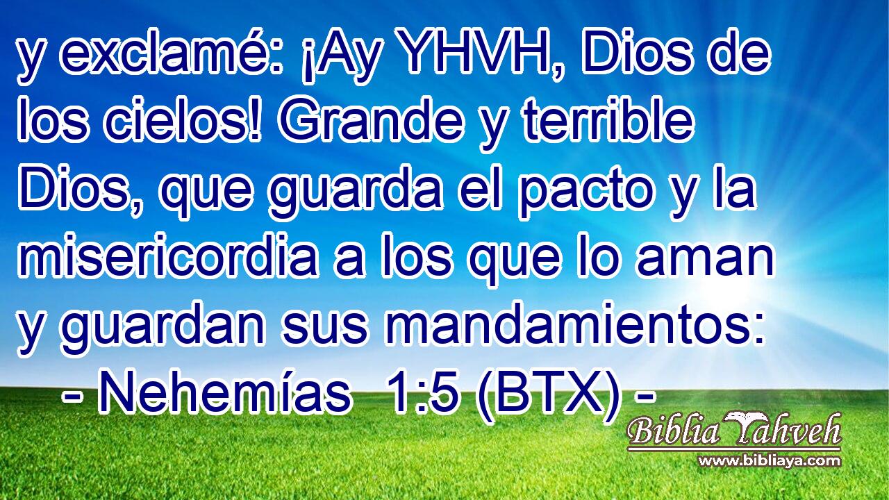 y exclamé: ¡Ay YHVH, Dios de los cielos! Grande y terrible Dios, que guarda el pacto y la misericordia a los que lo aman y guardan sus mandamientos:
