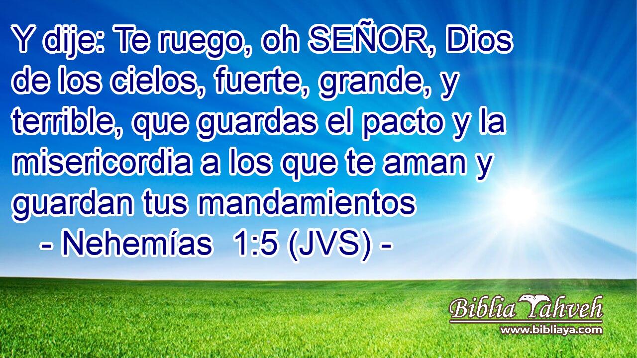 Y dije: Te ruego, oh SEÑOR, Dios de los cielos, fuerte, grande, y terrible, que guardas el pacto y la misericordia a los que te aman y guardan tus mandamientos