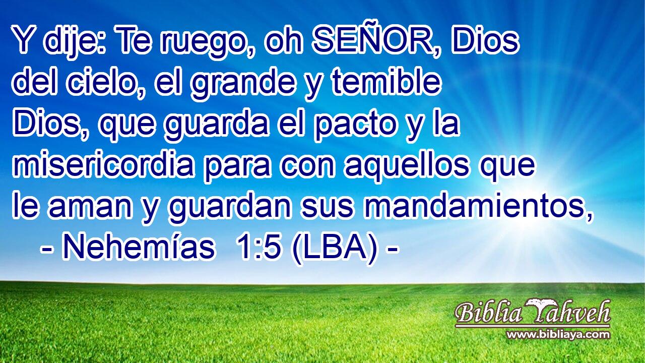 Y dije: Te ruego, oh SEÑOR, Dios del cielo, el grande y temible Dios, que guarda el pacto y la misericordia para con aquellos que le aman y guardan sus mandamientos,