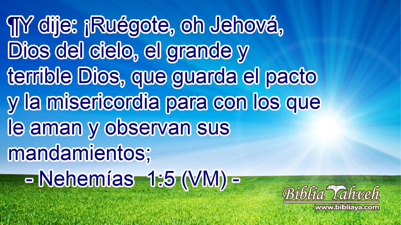  ¶Y dije: ¡Ruégote, oh Jehová, Dios del cielo, el grande y terrible Dios, que guarda el pacto y la misericordia para con los que le aman y observan sus mandamientos; 