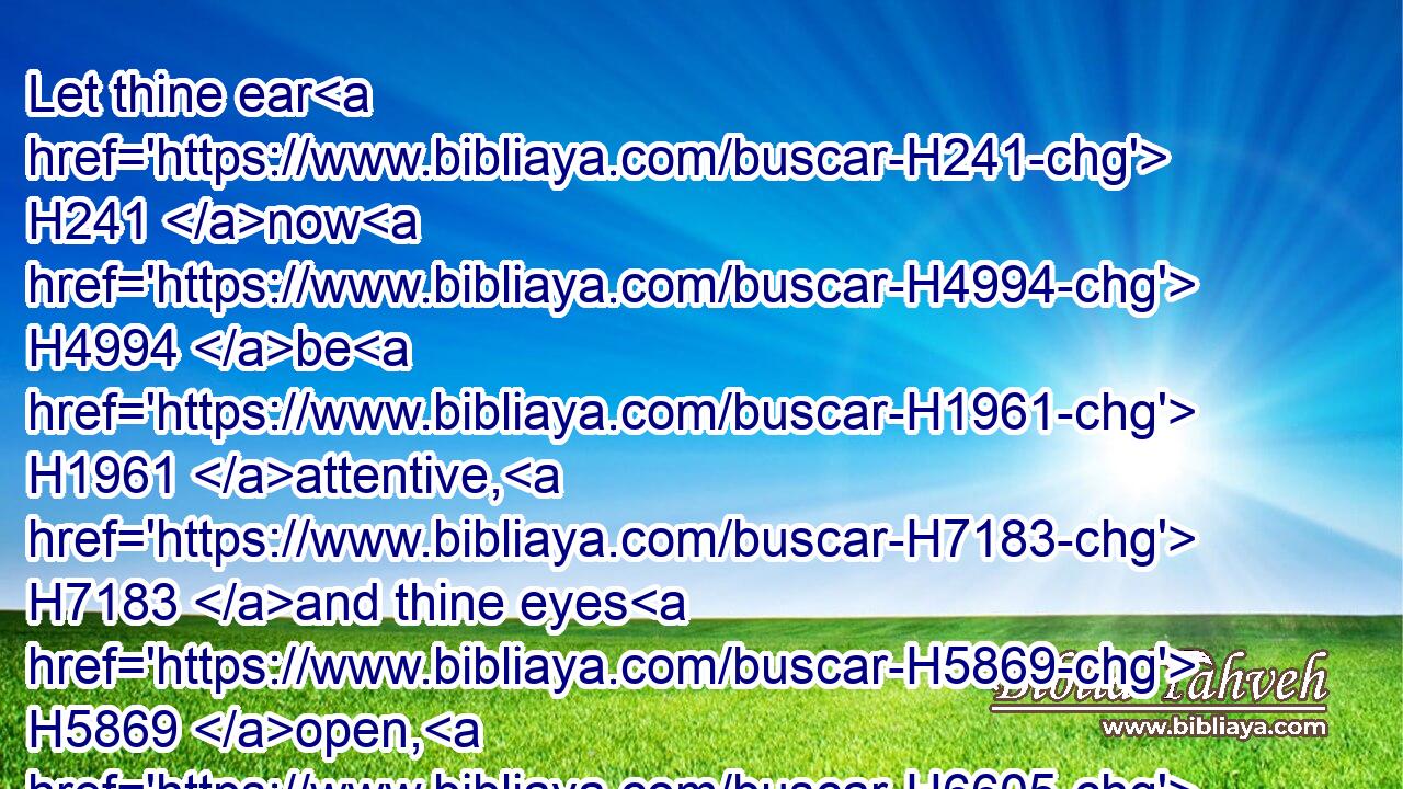 Let thine ear H241 now H4994 be H1961 attentive, H7183 and thine eyes H5869 open, H6605 that thou mayest hear H8085  H413 the prayer H8605 of thy servant, H5650 which H834 I H595 pray H6419 before H6440 thee now, H3117 day H3119 and night, H3915 for H5921 the children H1121 of Israel H3478 thy servants, H5650 and confess H3034  H5921 the sins H2403 of the children H1121 of Israel, H3478 which H834 we have sinned H2398 against thee: both I H589 and my father's H1 house H1004 have sinned.H2398